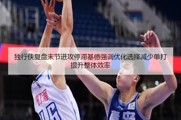 独行侠复盘末节进攻停滞基德强调优化选择减少单打提升整体效率