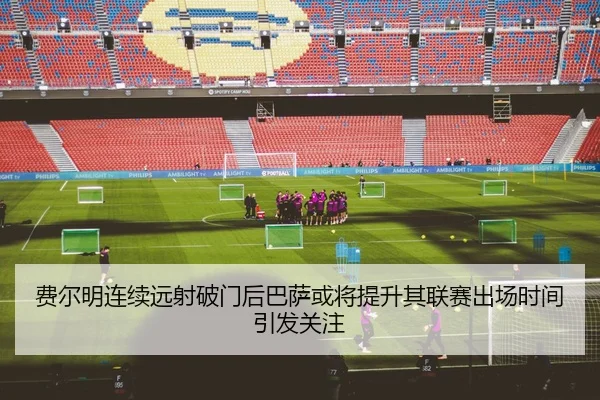 费尔明连续远射破门后巴萨或将提升其联赛出场时间引发关注